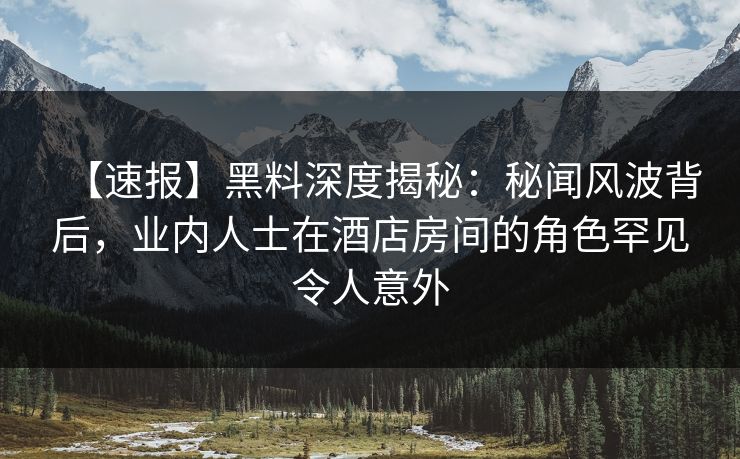 【速报】黑料深度揭秘：秘闻风波背后，业内人士在酒店房间的角色罕见令人意外