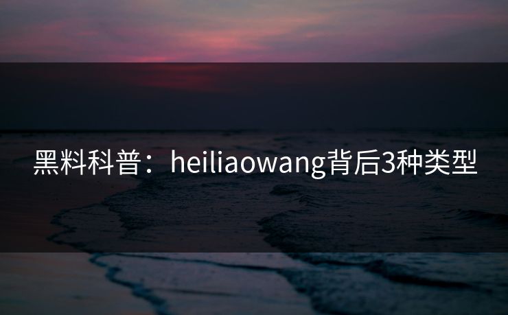 黑料科普：heiliaowang背后3种类型