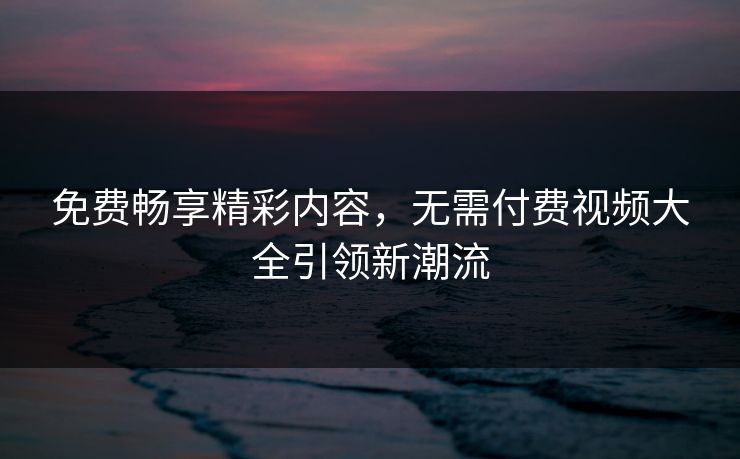 免费畅享精彩内容，无需付费视频大全引领新潮流