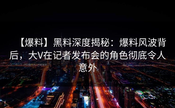 【爆料】黑料深度揭秘：爆料风波背后，大V在记者发布会的角色彻底令人意外