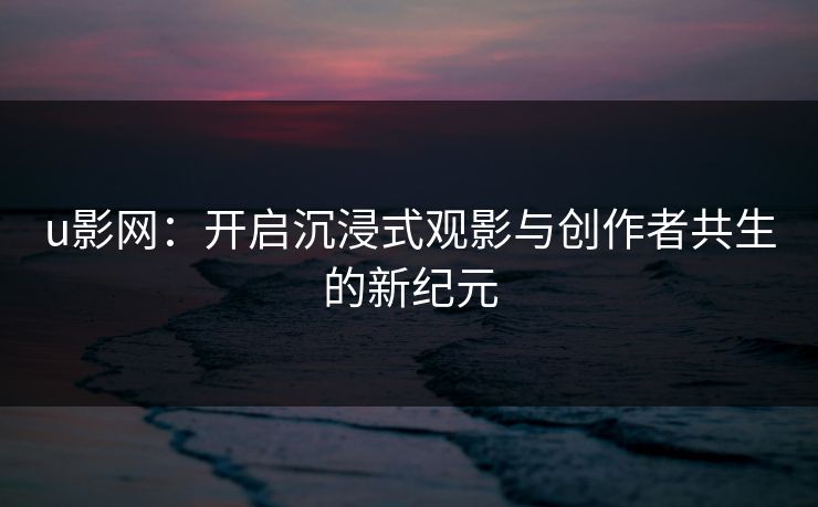 u影网：开启沉浸式观影与创作者共生的新纪元