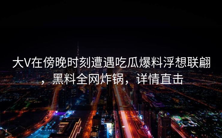 大V在傍晚时刻遭遇吃瓜爆料浮想联翩，黑料全网炸锅，详情直击