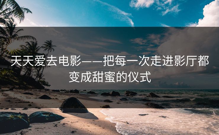 天天爱去电影——把每一次走进影厅都变成甜蜜的仪式