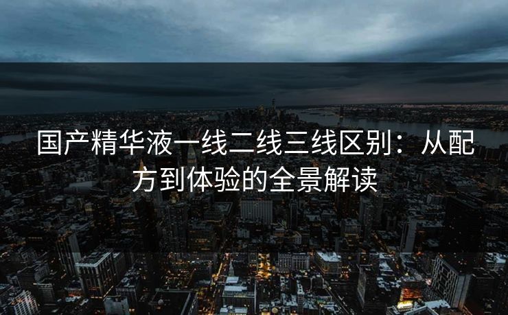 国产精华液一线二线三线区别：从配方到体验的全景解读