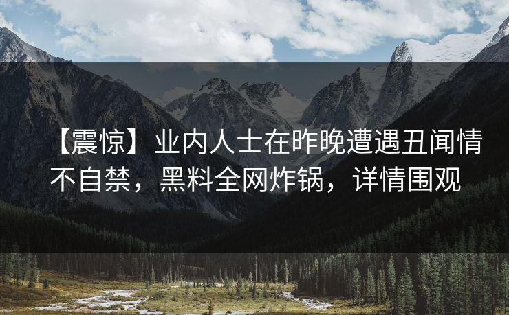 【震惊】业内人士在昨晚遭遇丑闻情不自禁，黑料全网炸锅，详情围观