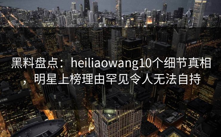 黑料盘点：heiliaowang10个细节真相，明星上榜理由罕见令人无法自持