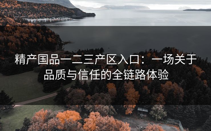 精产国品一二三产区入口：一场关于品质与信任的全链路体验