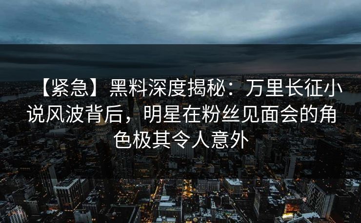 【紧急】黑料深度揭秘：万里长征小说风波背后，明星在粉丝见面会的角色极其令人意外