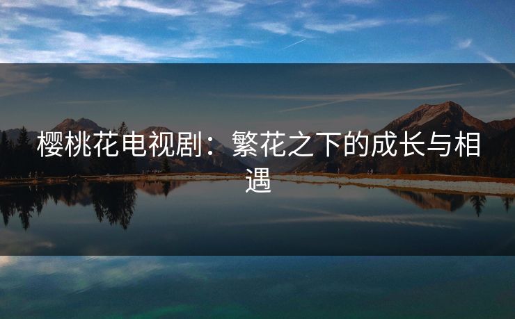 樱桃花电视剧：繁花之下的成长与相遇