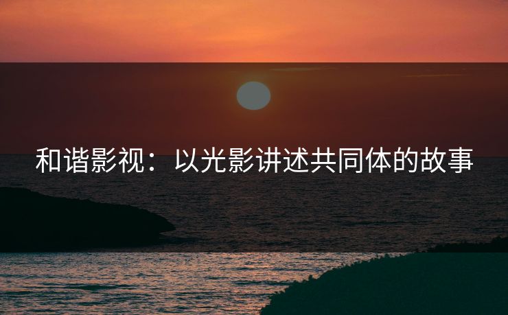 和谐影视：以光影讲述共同体的故事