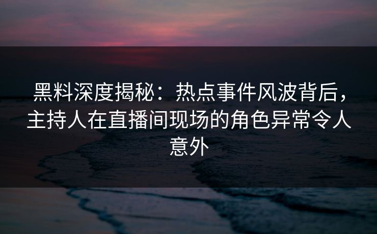 黑料深度揭秘：热点事件风波背后，主持人在直播间现场的角色异常令人意外