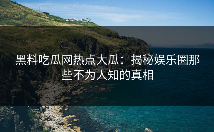 黑料吃瓜网热点大瓜：揭秘娱乐圈那些不为人知的真相