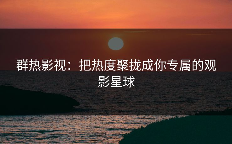群热影视：把热度聚拢成你专属的观影星球