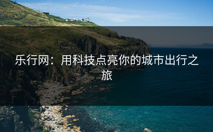 乐行网：用科技点亮你的城市出行之旅