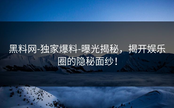 黑料网-独家爆料-曝光揭秘，揭开娱乐圈的隐秘面纱！