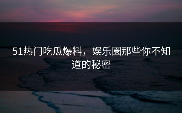 51热门吃瓜爆料，娱乐圈那些你不知道的秘密