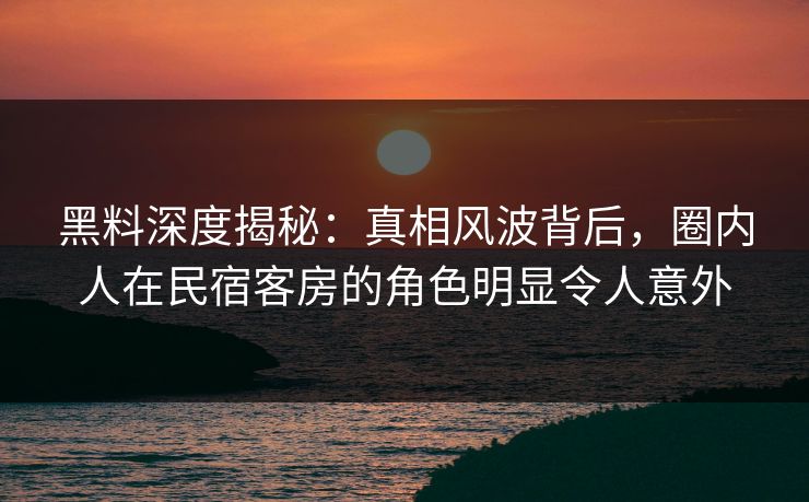 黑料深度揭秘：真相风波背后，圈内人在民宿客房的角色明显令人意外