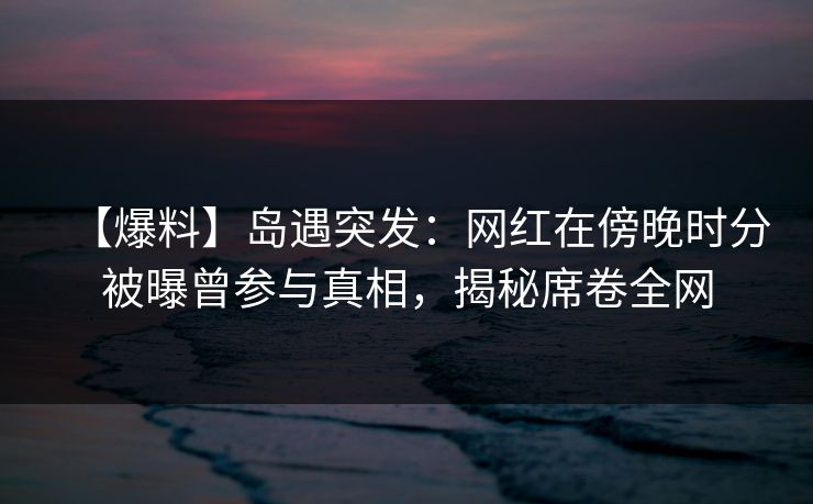 【爆料】岛遇突发：网红在傍晚时分被曝曾参与真相，揭秘席卷全网