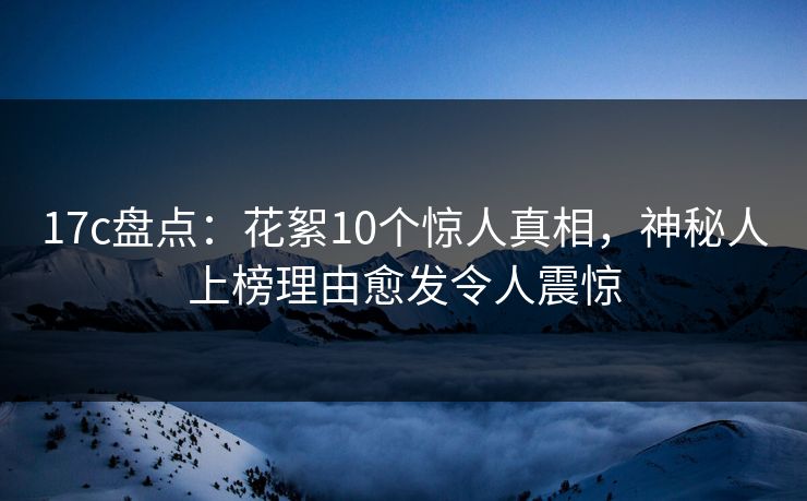 17c盘点：花絮10个惊人真相，神秘人上榜理由愈发令人震惊