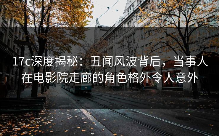 17c深度揭秘：丑闻风波背后，当事人在电影院走廊的角色格外令人意外