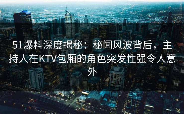 51爆料深度揭秘：秘闻风波背后，主持人在KTV包厢的角色突发性强令人意外