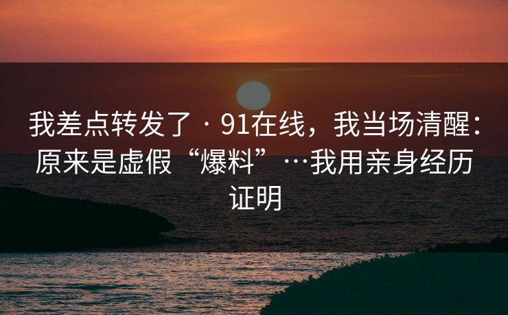 我差点转发了 · 91在线，我当场清醒：原来是虚假“爆料”…我用亲身经历证明