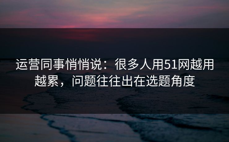 运营同事悄悄说：很多人用51网越用越累，问题往往出在选题角度