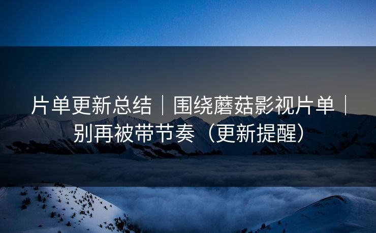 片单更新总结｜围绕蘑菇影视片单｜别再被带节奏（更新提醒）
