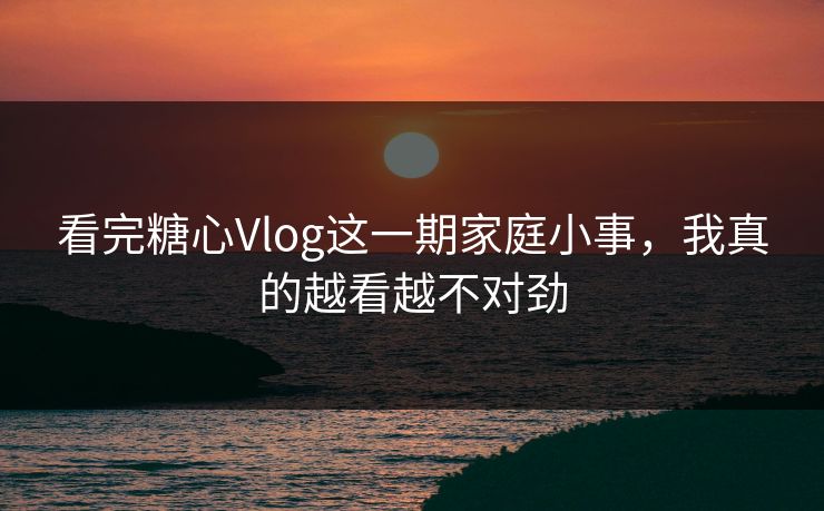 看完糖心Vlog这一期家庭小事，我真的越看越不对劲