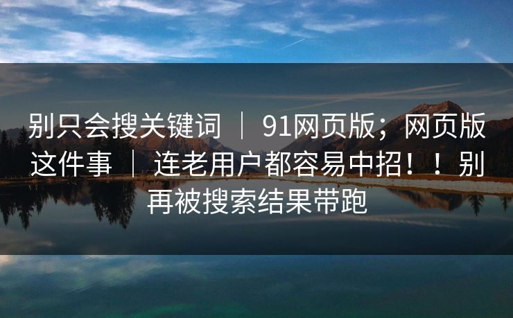 别只会搜关键词 ｜ 91网页版；网页版这件事 ｜ 连老用户都容易中招！！别再被搜索结果带跑