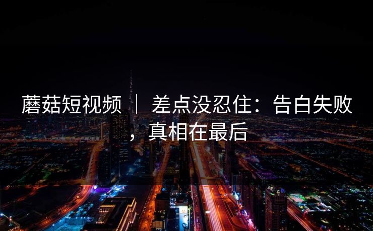 蘑菇短视频 ｜ 差点没忍住：告白失败，真相在最后