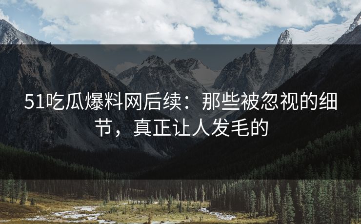 51吃瓜爆料网后续：那些被忽视的细节，真正让人发毛的