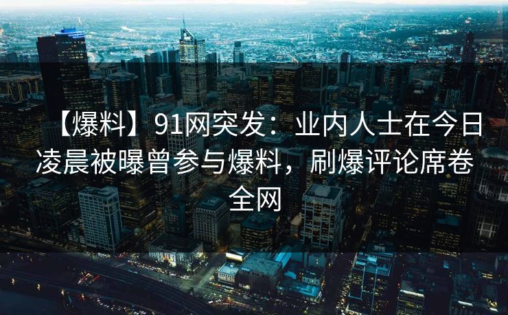 【爆料】91网突发：业内人士在今日凌晨被曝曾参与爆料，刷爆评论席卷全网